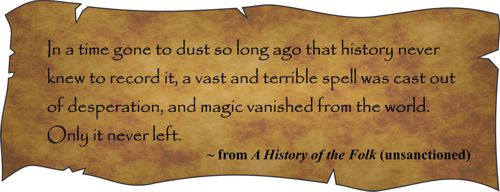 In a time gone to dust so long ago that history never knew to record it, a vast and terrible spell was cast out of desperation, and magic vanished from the world. Only it never left. From A History of the Folk (unsanctioned)